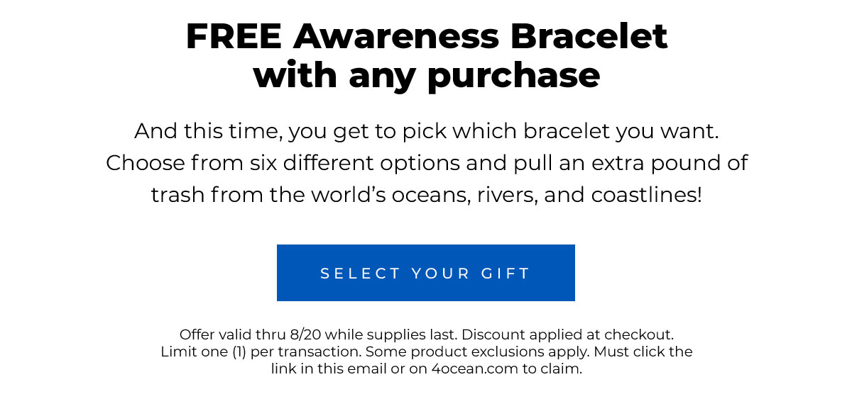 FREE Awareness Bracelet with any purchase  And this time, you get to pick which bracelet you want. Choose from six different options and pull an extra pound of trash from the world’s oceans, rivers, and coastlines!  Select Your Gift