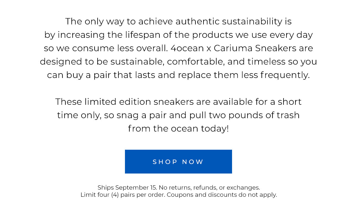 The only way to achieve authentic sustainability is by increasing the lifespan of the products we use every day so we consume less overall. 4ocean x Carima Sneakers are designed to be sustainable, comfortable, and timeless so you can buy a pair that lasts and replace them less frequently.