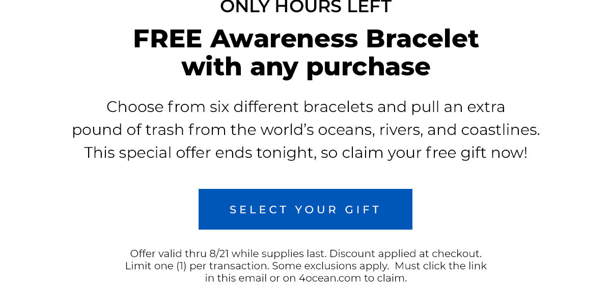 ONLY HOURS LEFT. FREE Awareness Bracelet with any purchase  Choose from six different bracelets and pull an extra pound of trash from the world’s oceans, rivers, and coastlines. This special offer ends tonight, so claim your free gift now!  Select Your Gift