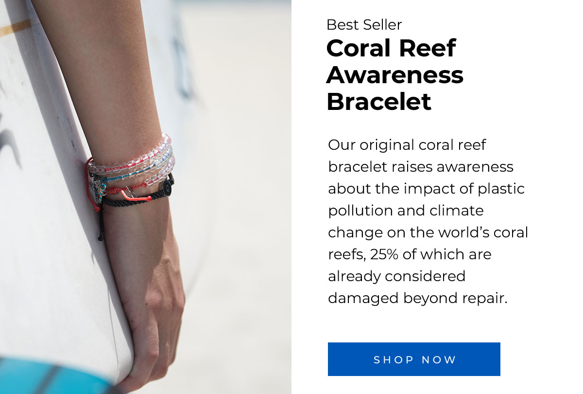 Best Seller Coral Reef Awareness Bracelet. Our original coral reef bracelet raises awareness about the impact of plastic pollution and climate change on the world’s coral reefs, 25% of which are already considered damaged beyond repair. Shop Now