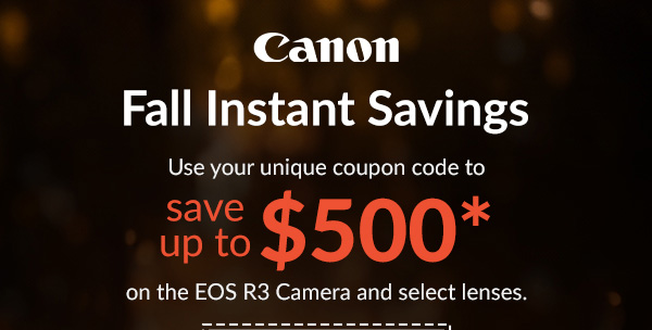 Canon  Fall Instant Savings  Use your unique coupon code for up to $500 Savings* on EOS R3 Camera & select lenses.