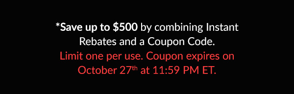 *Up to $500 bonus savings when combining Instant Rebates and Coupon Code. Limit one per use. Coupon expires October 27th at 11:59 PM ET