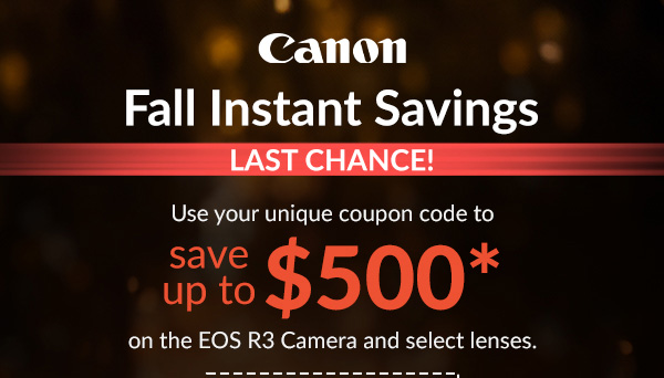 Canon  Fall Instant Savings  Use your unique coupon code for up to $500 Savings* on EOS R3 Camera & select lenses.