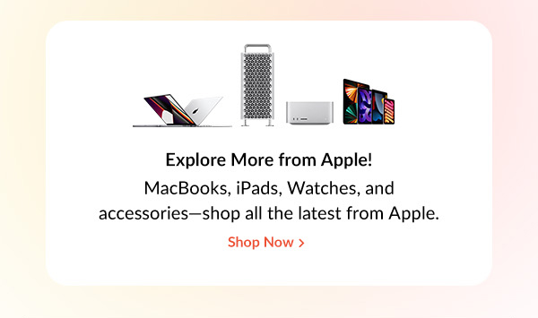 Explore More from Apple! |  MacBooks, iPads, Watches, and accessories—shop all the latest from Apple.  | Shop Now