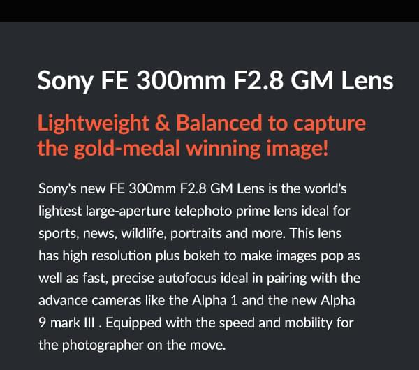 Sony FE 300mm F2.8 GM Lens  Lightweight & Balanced to capture the gold-medal winning image!  Sony's new FE 300mm F2.8 GM Lens is the world's lightest large-aperture telephoto prime lens ideal for sports, news, wildlife, portraits and more. This lens has high resolution plus bokeh to make images pop as well as fast, precise autofocus ideal in pairing with the advance cameras like the Alpha 1 and the new Alpha 9 mark III . Equipped with the speed and mobility for the photographer on the move.     Features  Lightweight and ideally balanced telephoto 300mm F2.8 Breathtaking G Master image quality right out to the edges of the frame Extraordinary resolution and bokeh to emphasize the subject Fast, precise, quiet AF brings out the full potential of advanced cameras The lightest in its class and ideally balanced for precise, agile handling Optical SteadyShot™ stabilization for sharp handheld telephoto images    FE 300mm F2.8 GM OSS Prime G Master Lens  $5998.00  Pre-Order  Special Financing Available