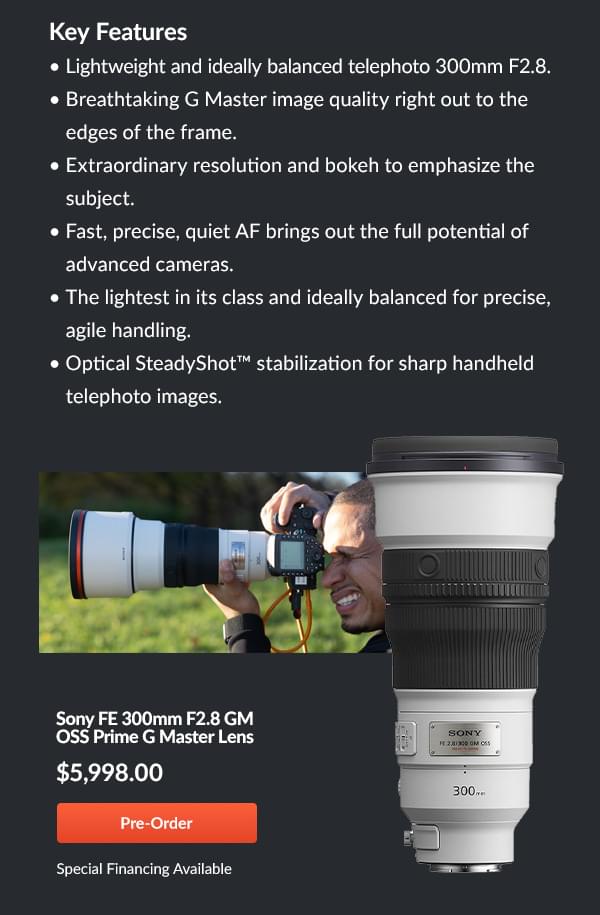 Sony FE 300mm F2.8 GM Lens  Lightweight & Balanced to capture the gold-medal winning image!  Sony's new FE 300mm F2.8 GM Lens is the world's lightest large-aperture telephoto prime lens ideal for sports, news, wildlife, portraits and more. This lens has high resolution plus bokeh to make images pop as well as fast, precise autofocus ideal in pairing with the advance cameras like the Alpha 1 and the new Alpha 9 mark III . Equipped with the speed and mobility for the photographer on the move.     Features  Lightweight and ideally balanced telephoto 300mm F2.8 Breathtaking G Master image quality right out to the edges of the frame Extraordinary resolution and bokeh to emphasize the subject Fast, precise, quiet AF brings out the full potential of advanced cameras The lightest in its class and ideally balanced for precise, agile handling Optical SteadyShot™ stabilization for sharp handheld telephoto images    FE 300mm F2.8 GM OSS Prime G Master Lens  $5998.00  Pre-Order  Special Financing Available