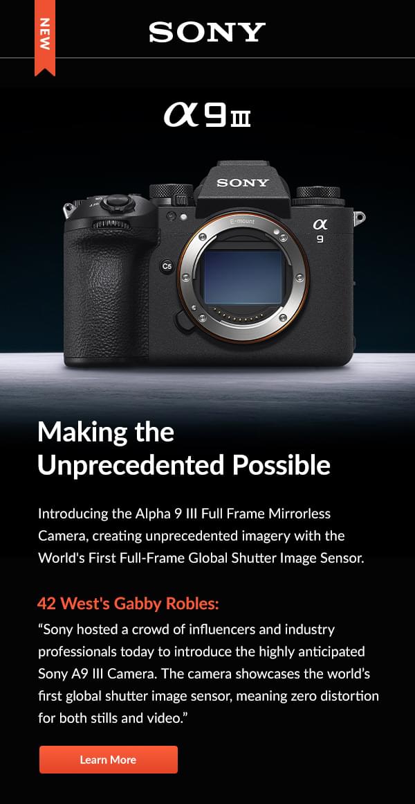 Sony  a9 III  Making the Unprecedented Possible  Introducing the Alpha 9 III Full Frame Mirrorless Camera, creating unprecedented imagery with the World's First Full-Frame Global Shutter Image Sensor.   42 West's Gabby Robles: Sony hosted a crowd of influencers and industry professionals today to introduce the highly anticipated Sony A9 III Camera. The camera showcases the world’s first global shutter image sensor, meaning zero distortion for both stills and video. Learn More