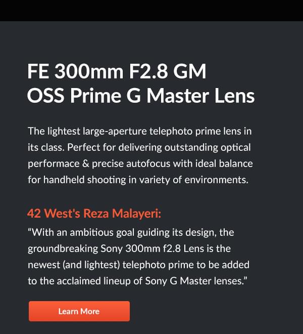 FE 300mm F2.8 GM OSS Prime G Master Lens  The lightest large-aperture telephoto prime lens in its class. Perfect for delivering outstanding optical performace & precise autofocus with ideal balance for handheld shooting in variety of environments.   42 West's Reza Malayeri: With an ambitious goal guiding its design, the groundbreaking Sony 300mm f2.8 Lens is the newest (and lightest) telephoto prime to be added to the acclaimed lineup of Sony G Master lenses.  Learn More