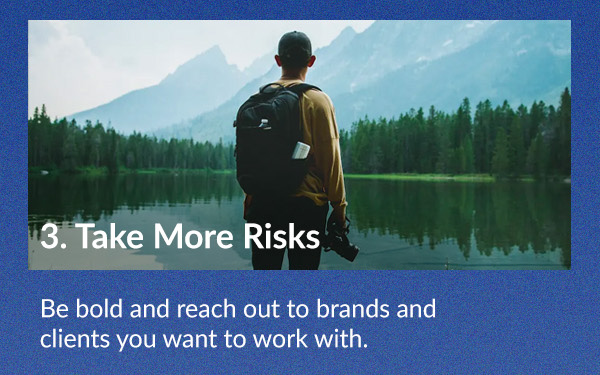 Take More Risks Be bold and reach out to brands and clients you want to work with.