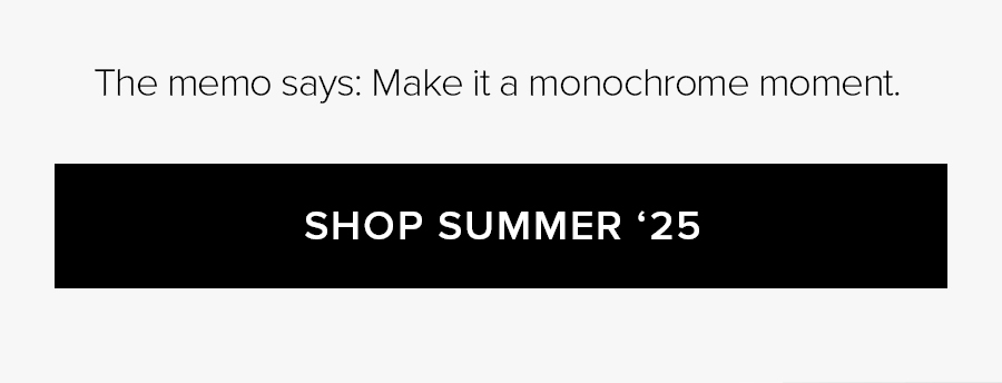 THE MEMO SAYS: MAKE IT A MONOCHROME MOMENT. SHOP SUMMER '25