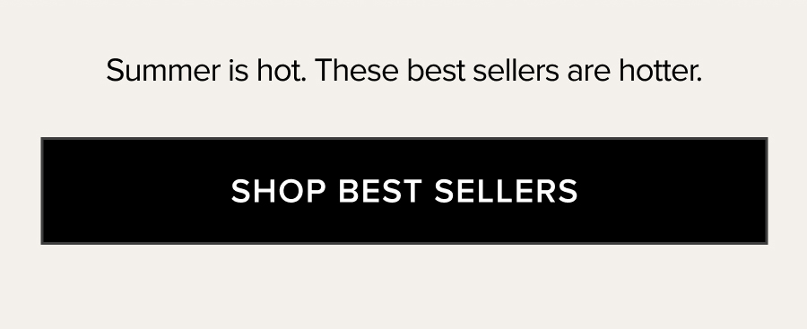SUMMER IS HOT. THESE BEST SELLERS ARE HOTTER. SHOP BEST SELLERS