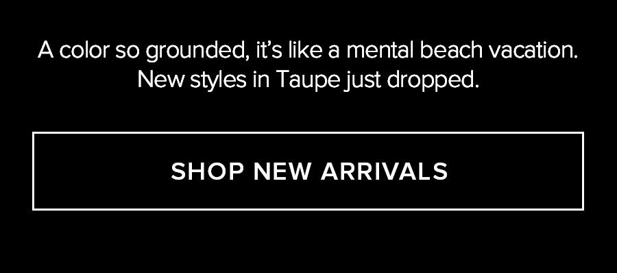 A COLOR SO GROUNDED, IT'S LIKE A MENTAL BEACH VACATION. NEW STLES IN TAUPE JUST DROPPED. SHOP NEW ARRIVALS