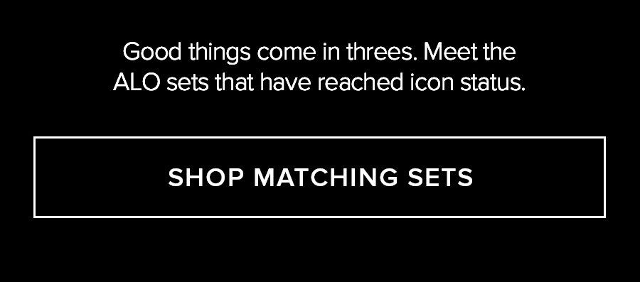 GOOD THINGS COME IN THREES. MEET THE ALO SETS THAT HAVE REACHED ICON STATUS. SHOP MATCHING SETS