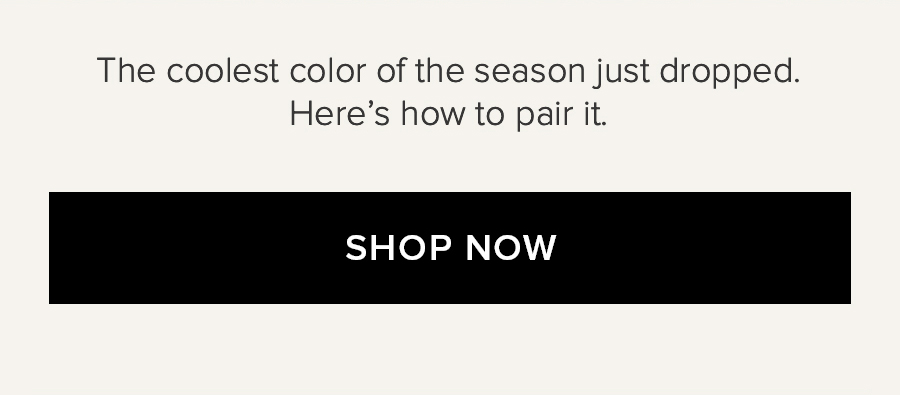 THE COOLEST COLOR OF THE SEASON JUST DROPPED HERE'S HOW TO PAIR IT. SHOP NOW