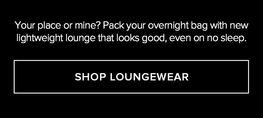 YOUR PLACE OR MINE? PACK YOUR OVERNIGHT BAG WITH NEW LIGHTWEIGHT LOUNGE THAT LOOKS GOOD, EVEN ON NO SLEEP. SHOP LOUNGEWEAR.