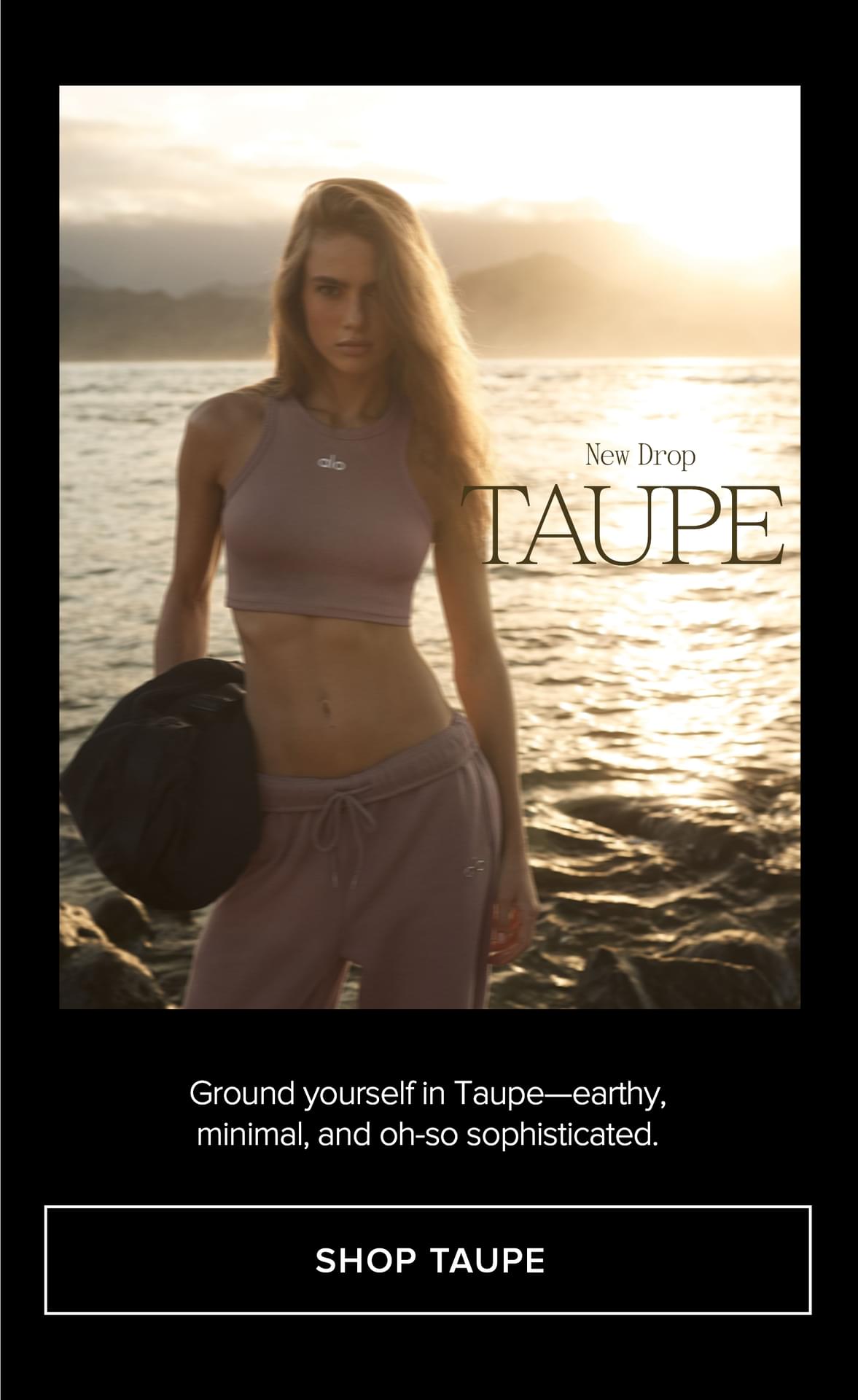 NEW DROP TAUPE BE THE FIRST TO GROUND YOURSELF IN TAUPE-EARTHY, MINIMAL, AND OH-SO SOPHISTACTED SHOP TAUPE