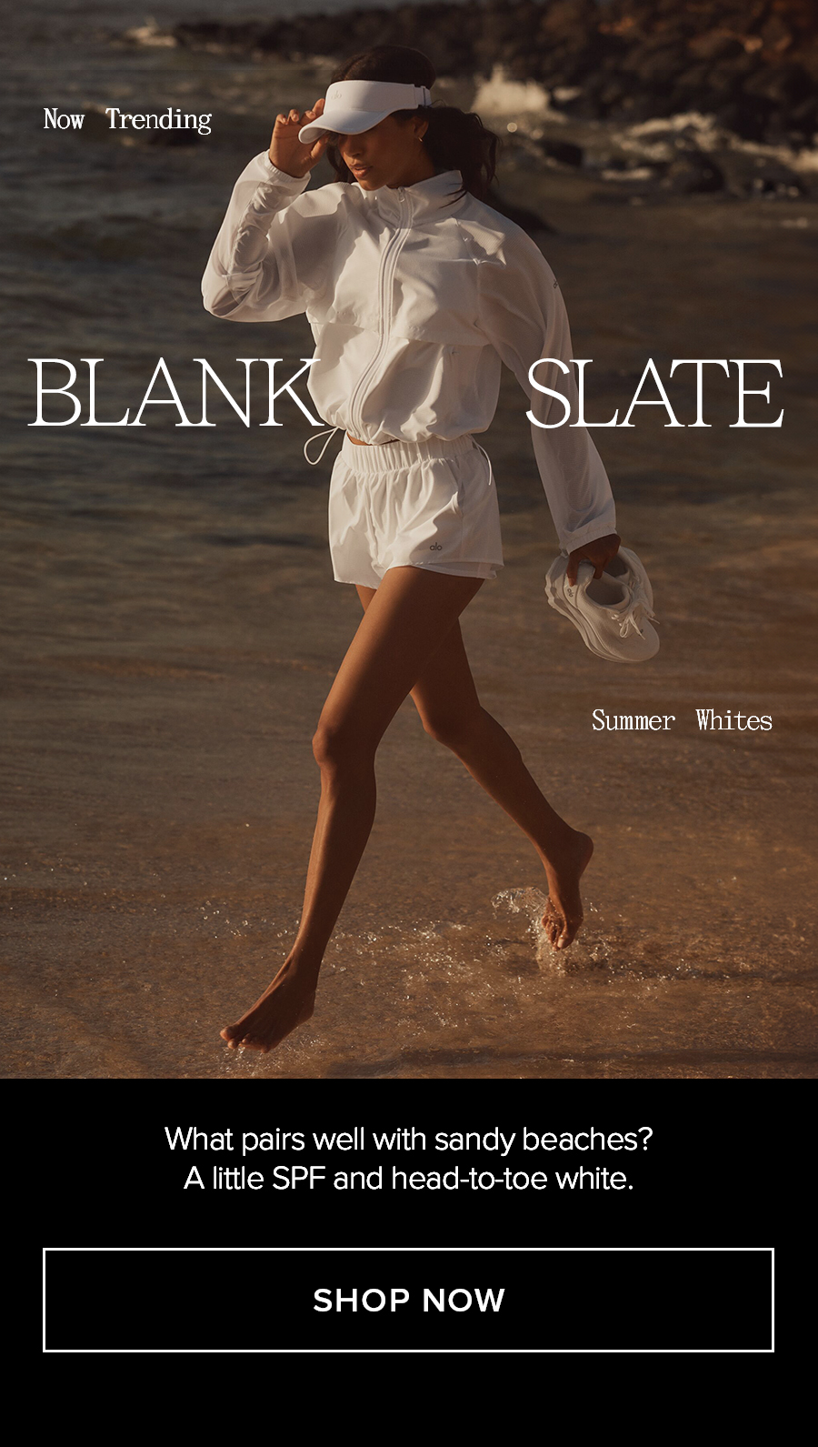 NOW TRENDING BLANK SLATE WHAT PAIRS WELL WITH SANDY BEACHES? A LITTLE SPF AND HEAD-TO-TOE WHITE. SHOP NOW
