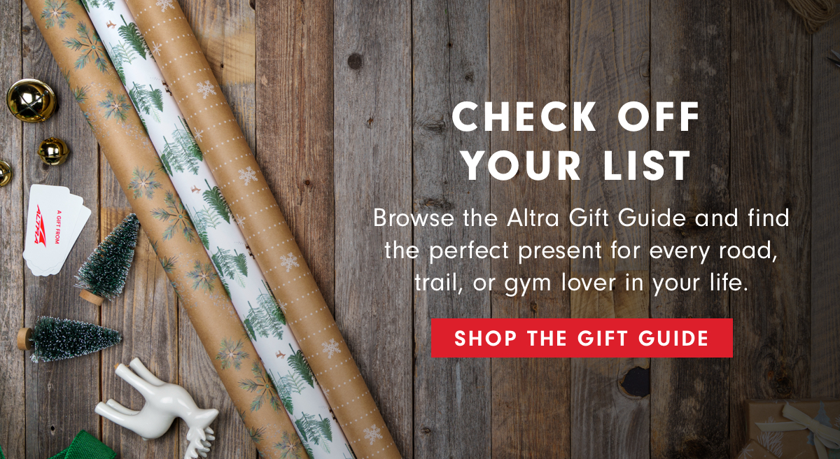 CHECK OFF YOUR LIST . Browse the Altra Gift Guide and find the perfect present for every road, trail, or gym lover in your life. SHOP THE GIFT GUIDE 