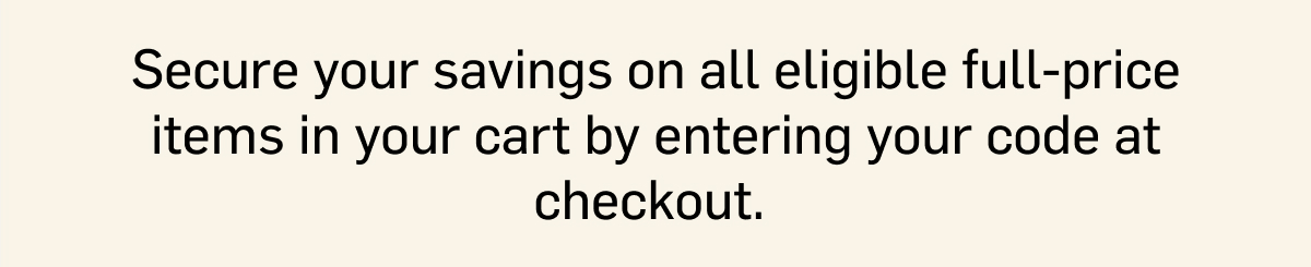 Secure your savings on all eligible full-price items in your cart by entering your code at checkout.