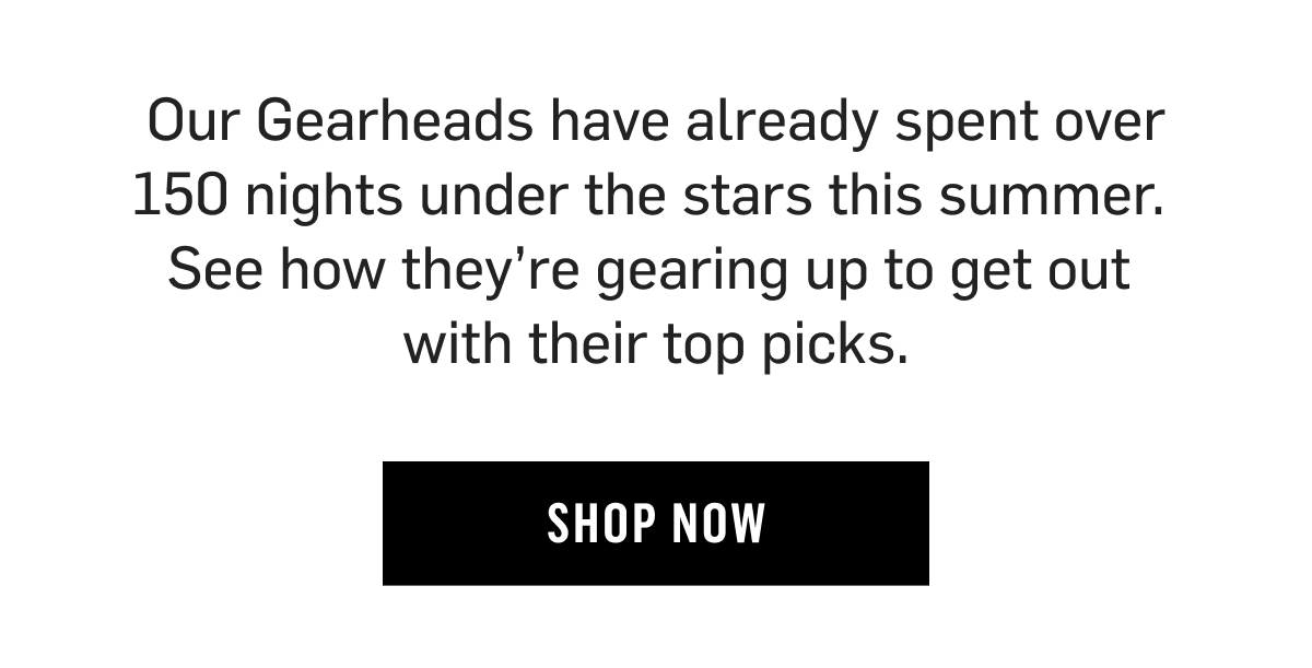 Our Gearheads have already spent over 150 nights under the stars this summer. See how they’re gearing up to get out with their top picks. Shop Now