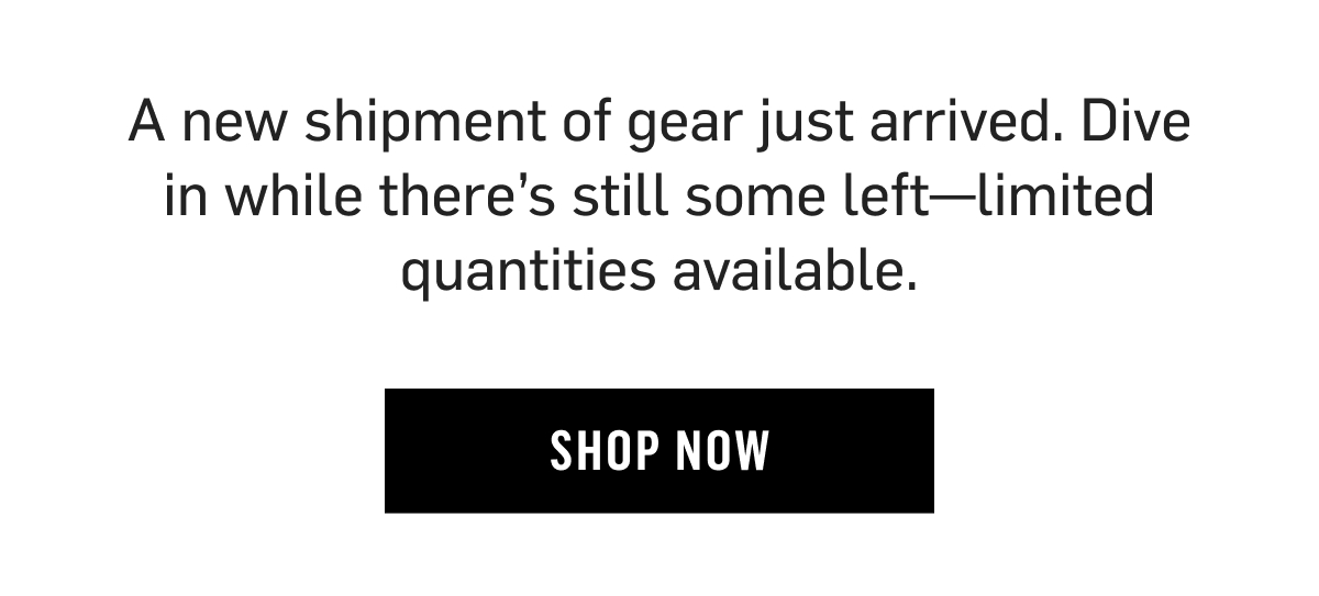 A new shipment of gear just arrived. Dive in while there’s still some left—limited quantities available. Shop Now