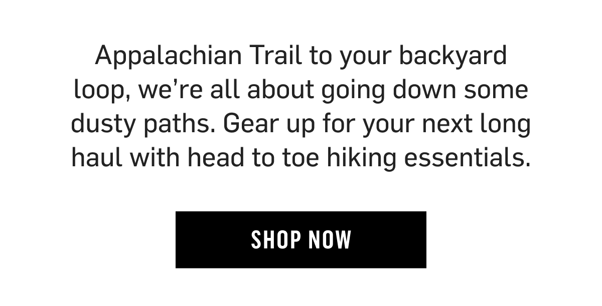 Appalachian Trail to your backyard loop, we’re all about going down some dusty paths. Gear up for your next long haul with head to toe hiking essentials. Shop now