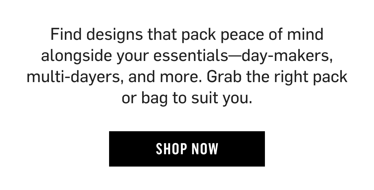 Find designs that pack peace of mind alongside your essentials—day-makers, multi-dayers, and more. Grab the right pack or bag to suit you. shop Now