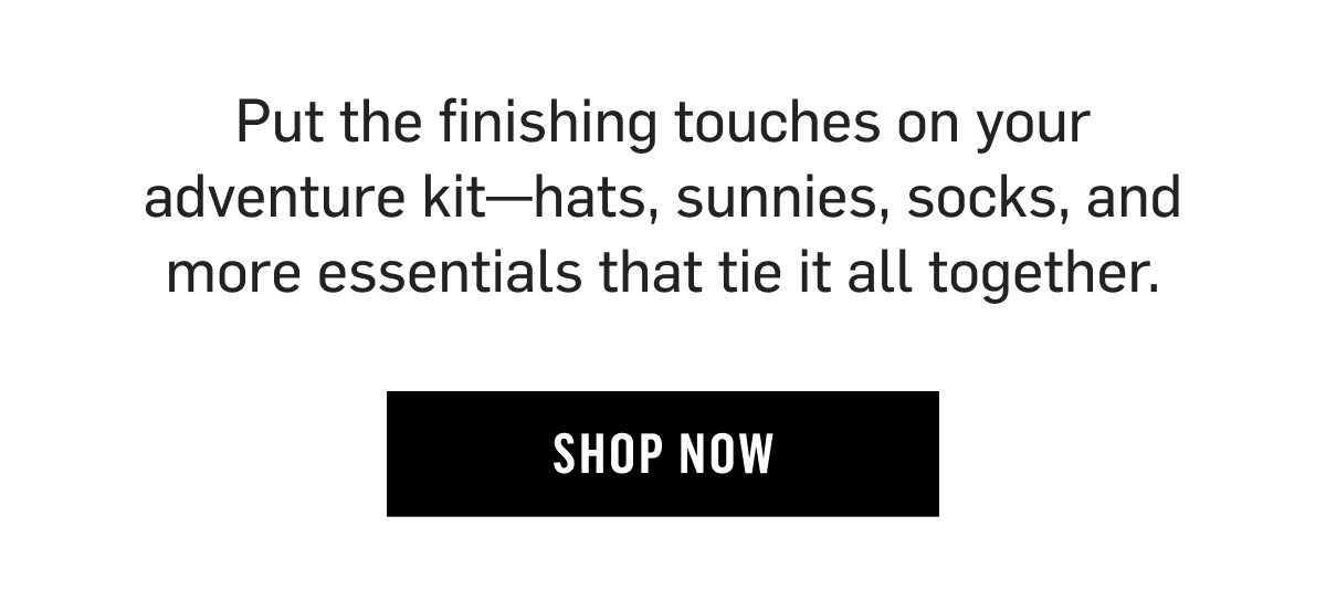 Complete your adventure kit. Hats, sunnies, socks & more essentials to tie it all together. Shop now!
