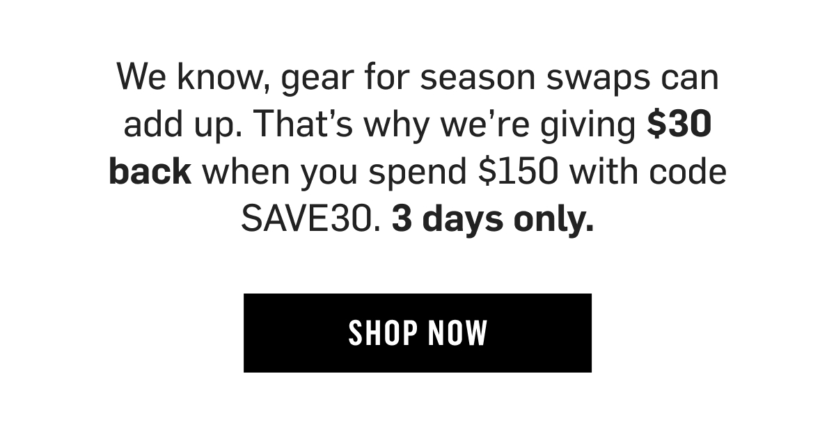 We know, gear for season swaps can add up. That's why we're giving $30 back when you spend $150 with code SAVE30. 3 days only. Shop Now!