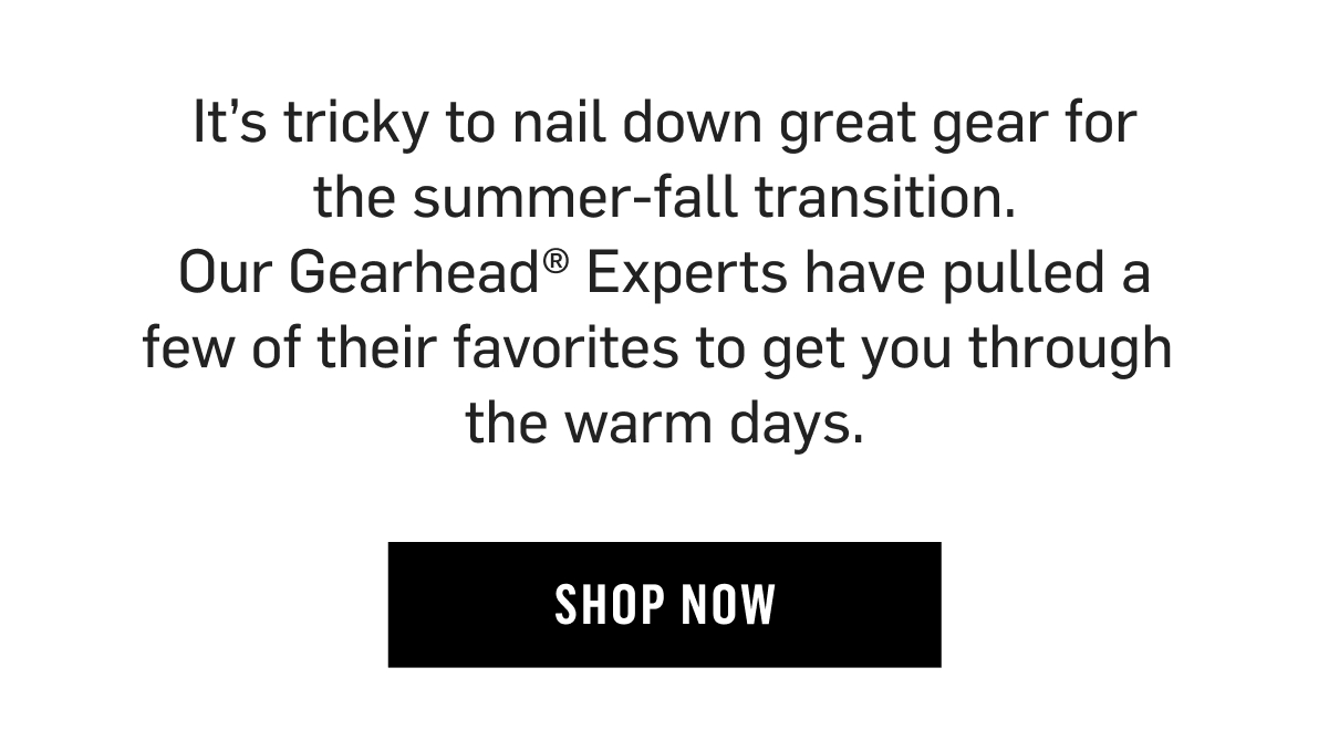 It’s tricky to nail down great gear for the summer-fall transition. Our Gearhead® Experts have pulled a few of their favorites to get you through  the warm days. Shop now