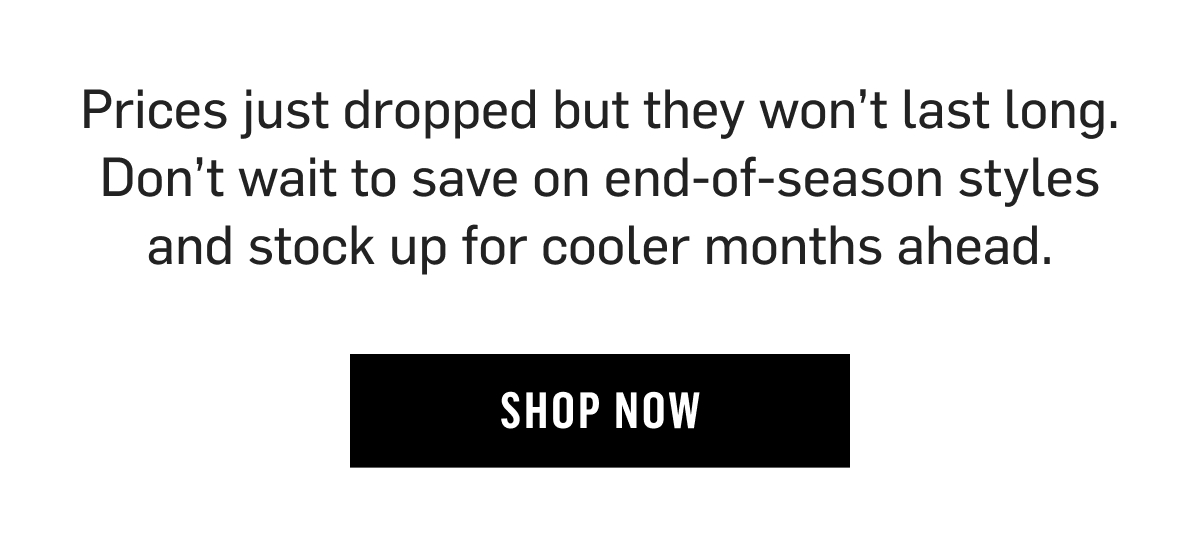 Prices just dropped but they won't last long. Don't wait to save on end-of-season styles and stock up for cooler months ahead. Shop Now