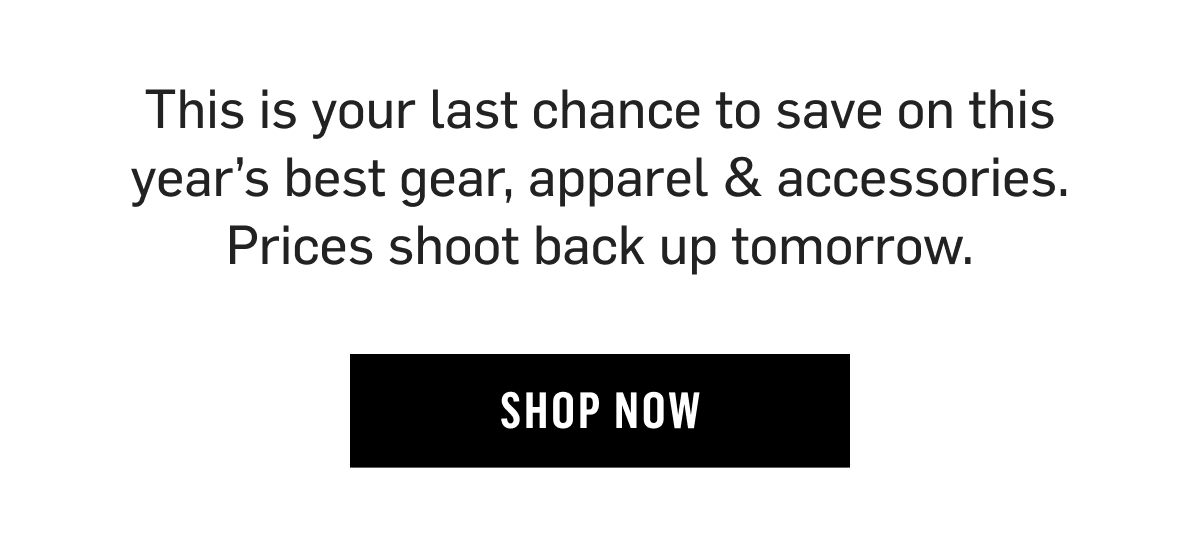 This is your last chance to save on this year’s best gear, apparel & accessories. Prices shoot back up tomorrow. Shop now