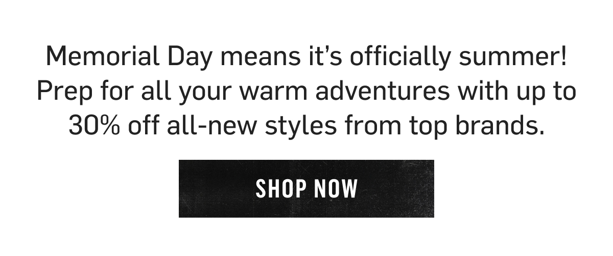 Memorial Day means it’s officially summer! Prep for all your warm adventures with up to 30% off all-new styles from top brands. Shop Now!