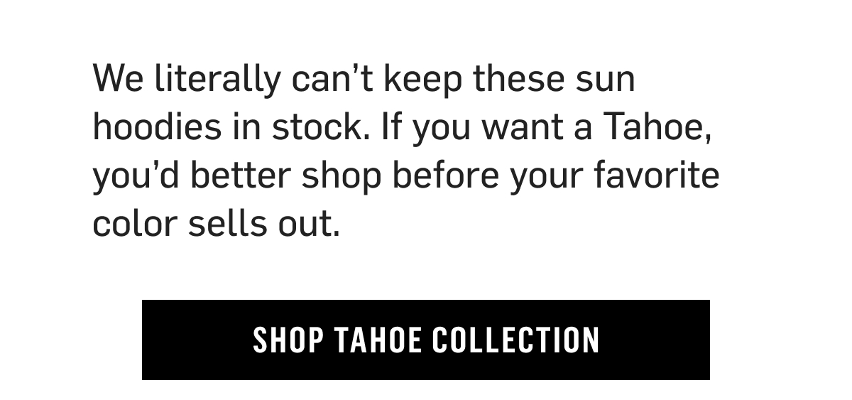We literally can’t keep these sun hoodies in stock. If you want a Tahoe, you’d better shop before your favorite color sells out. Shop Tahoe Collection