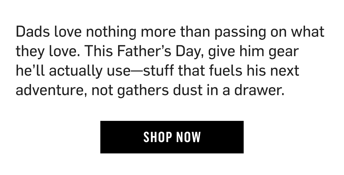 Dads love nothing more than passing on what they love. This Father’s Day, give him gear he’ll actually use—stuff that fuels his next adventure, not gathers dust in a drawer. Shop Now
