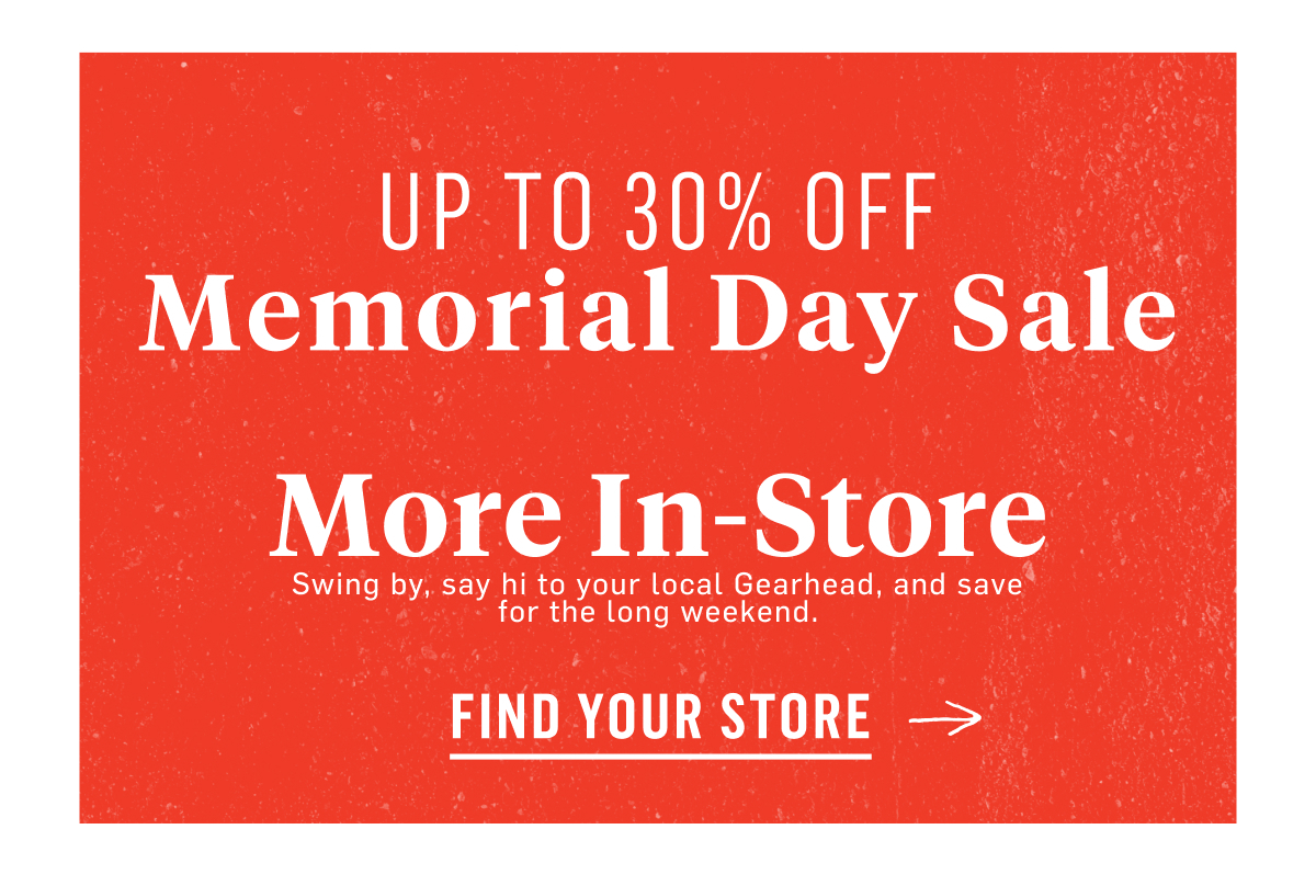 Up to 30% off Memorial Day Sale. More In-Store Swing by, say hi to your local Gearhead, and save for the long weekend. Find Your Store 