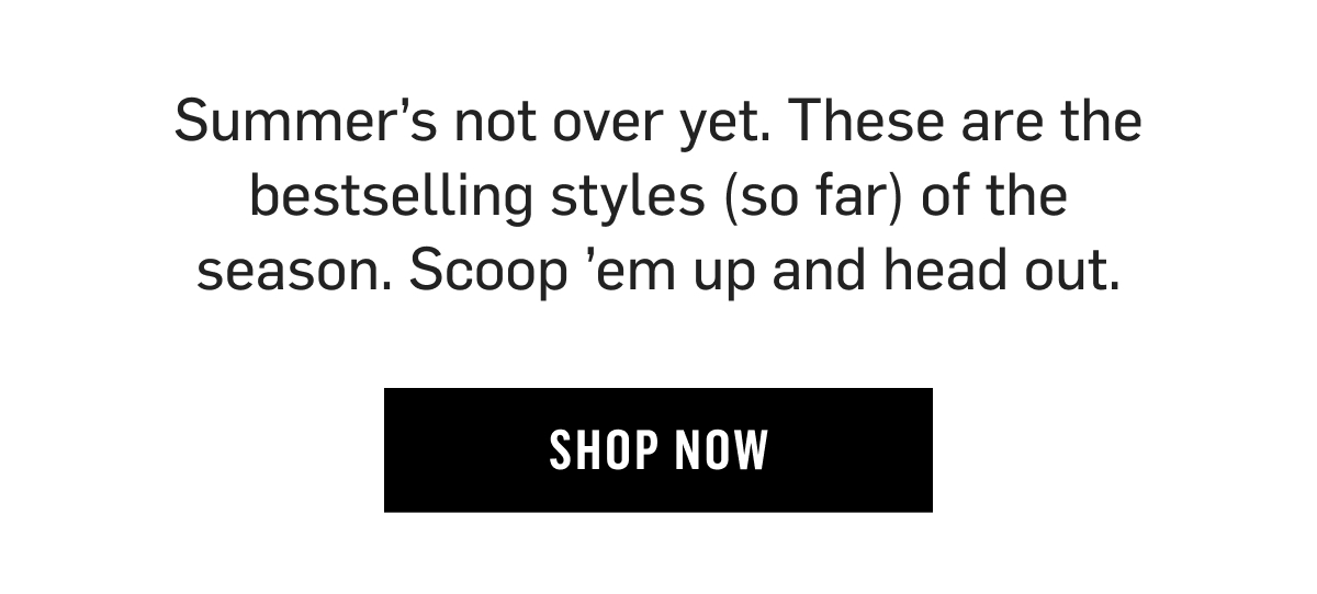 Summer’s not over yet. These are the bestselling styles (so far) of the season. Scoop ’em up and head out. Shop now!