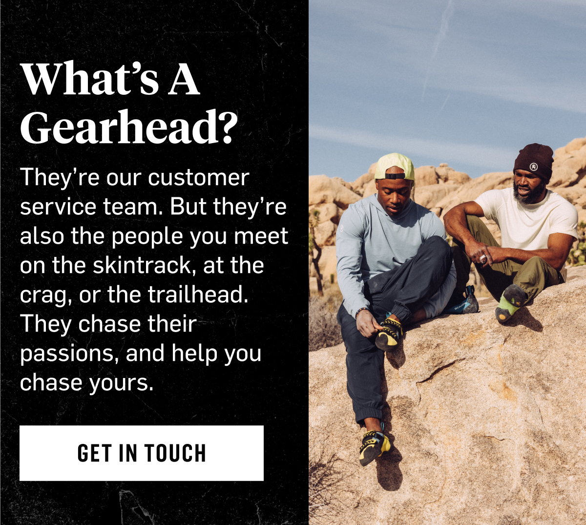 What's A Gearhead? They're our customer service team. But they're also the people you meet on the skintrack, at the crag, or the trailhead. They chase their passions, and help you chase yours. Get in touch. 