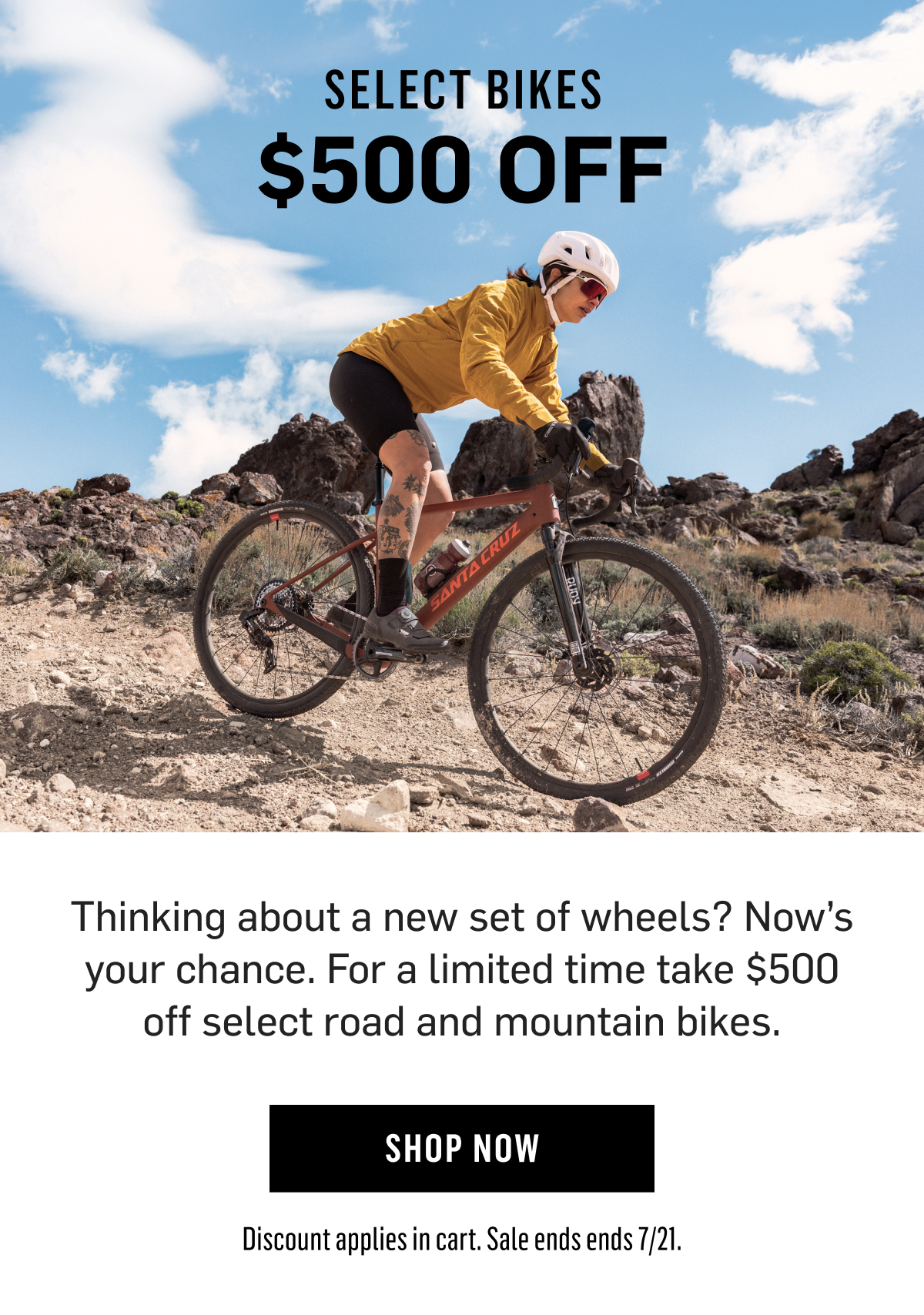 Select Bikes $500 OFF Thinking about a new set of wheels? Now’s your chance. For a limited time take $500 off select road and mountain bikes. Shop Now Discount applies in cart. Sale ends ends 7/21.