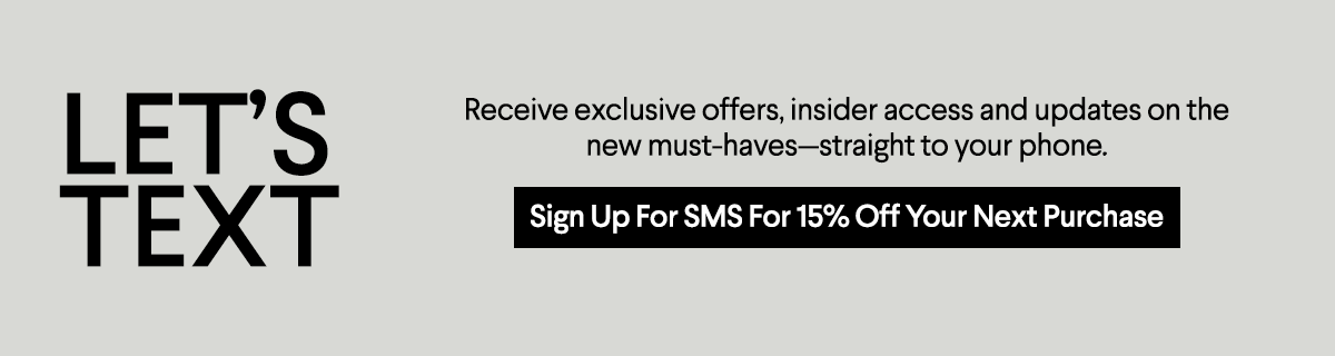 9 Receive exclusive offers, insider access and updates on the new must-havesstraight to your phone. I E X I Sign Up For SMS For 15% Off Your Next Purchase 