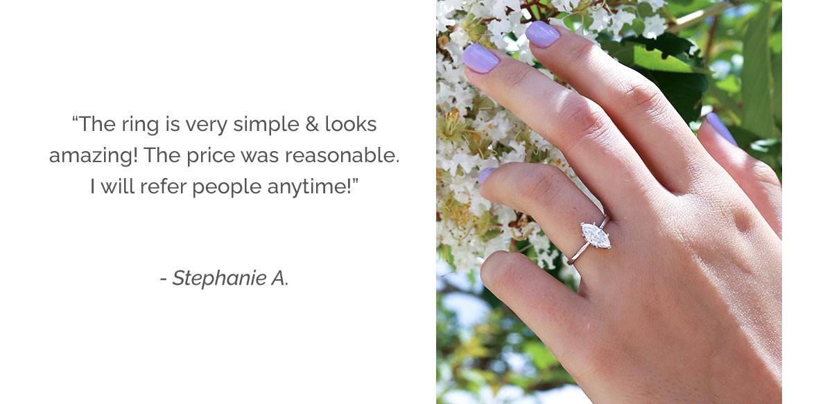 The ring is very simple & looks amazing! The price was reasonable. I will refer people anytime! - Stephanie A.