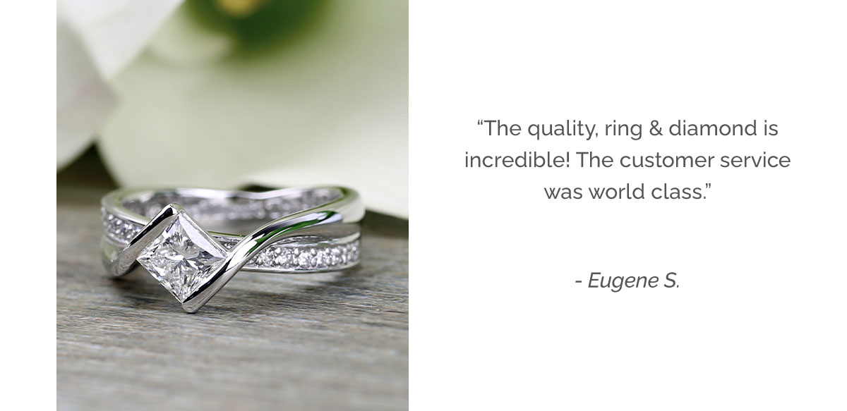 The quality, the ring and diamond, is incredible and the customer service was world class. - Eugene S.