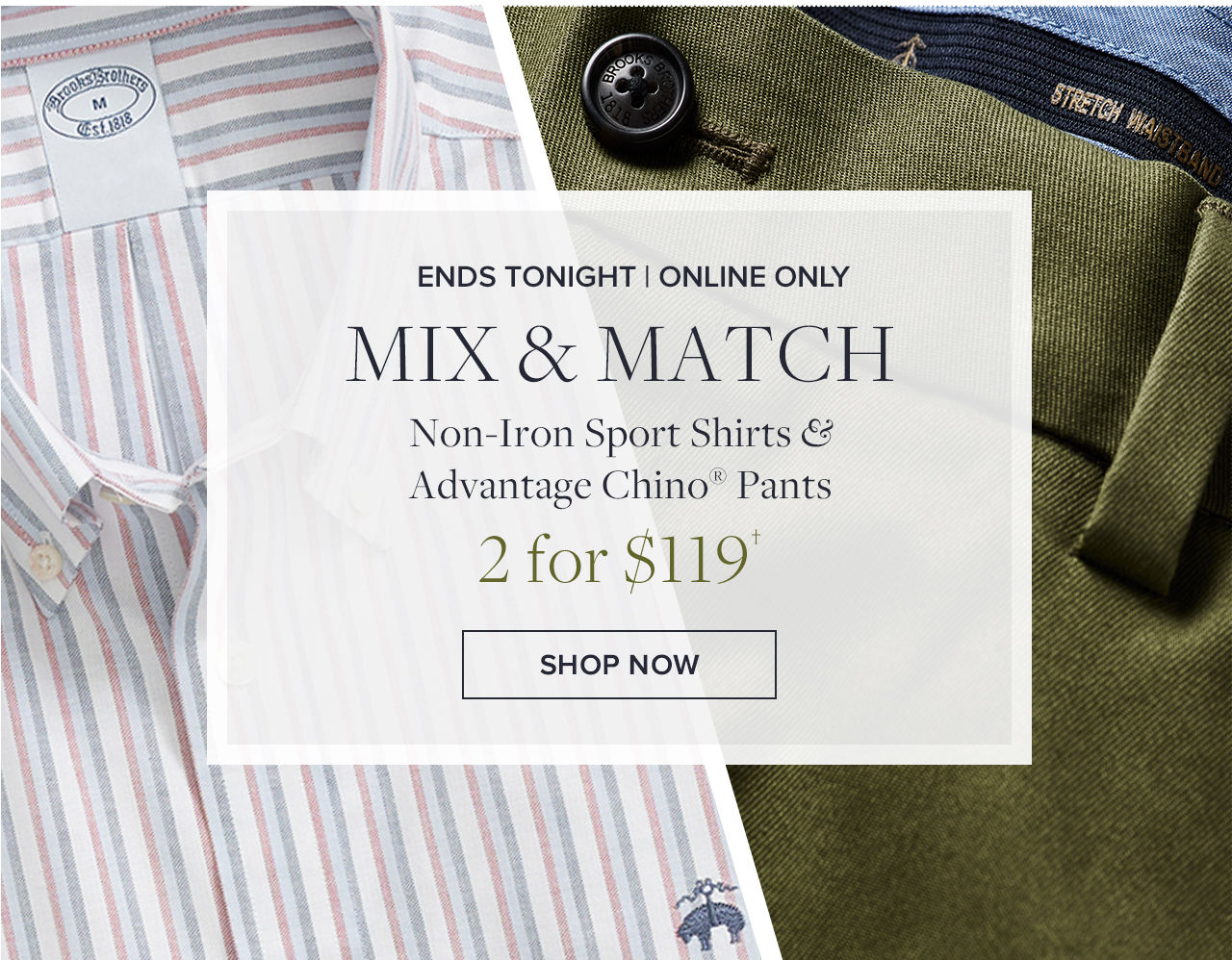 Ends Tonight Online Only Mix and match Non-Iron Sport Shirts and Advantage Chino Pants 2 for $119 Shop Now