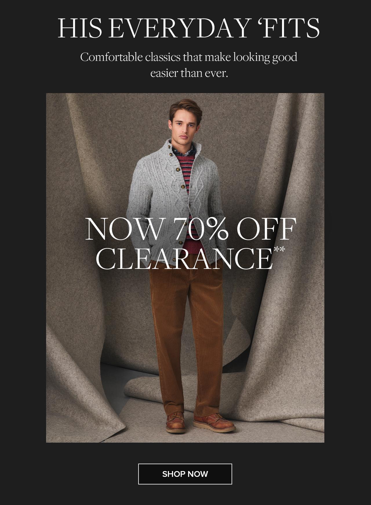 His Everyday Fits Comfortable classics that make looking good easier than ever. Now 70% Off Clearance. Shop Now