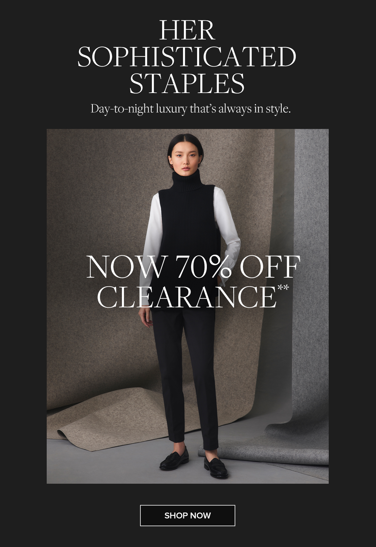 Her Sophisticated Staples Day-to-night luxury that's always in style.Now 70% Off Clearance. Shop Now