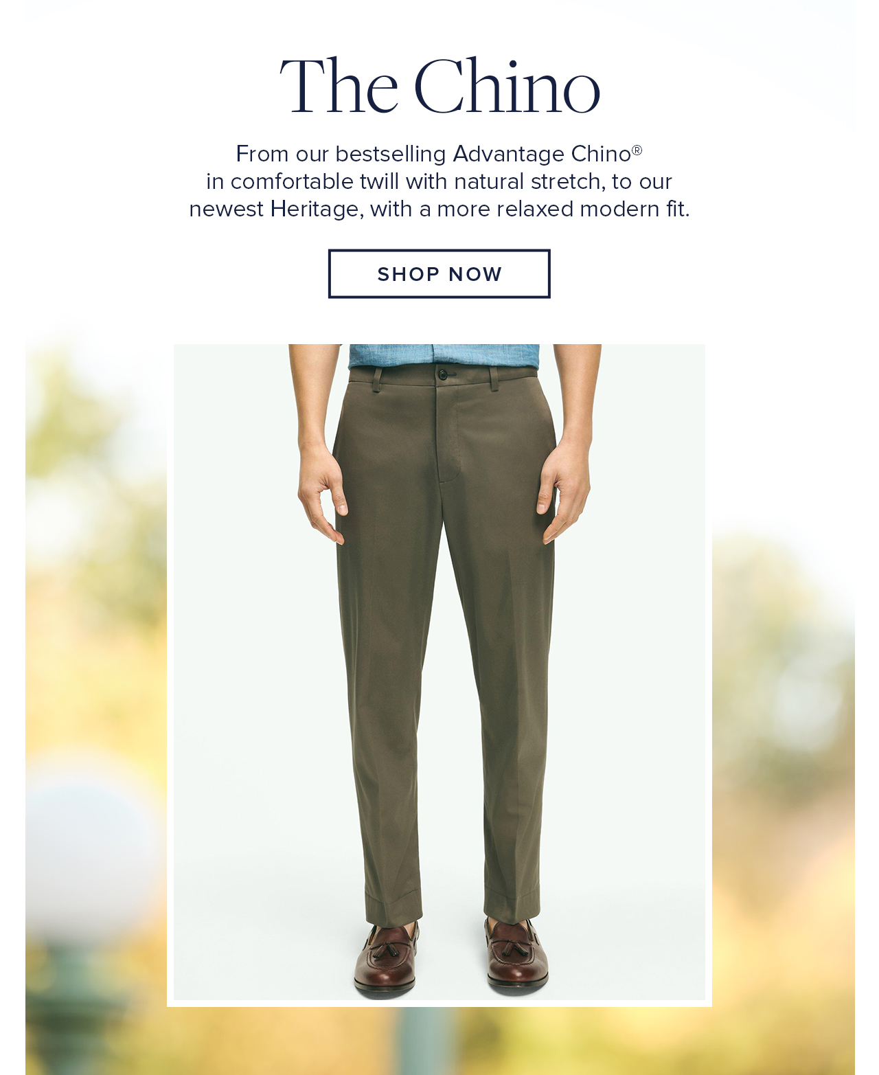 The Chinos From our bestselling Advantage Chino in comfortable twill with natural stretch, to our newest Heritage, with a more relaxed modern fit. Shop Now