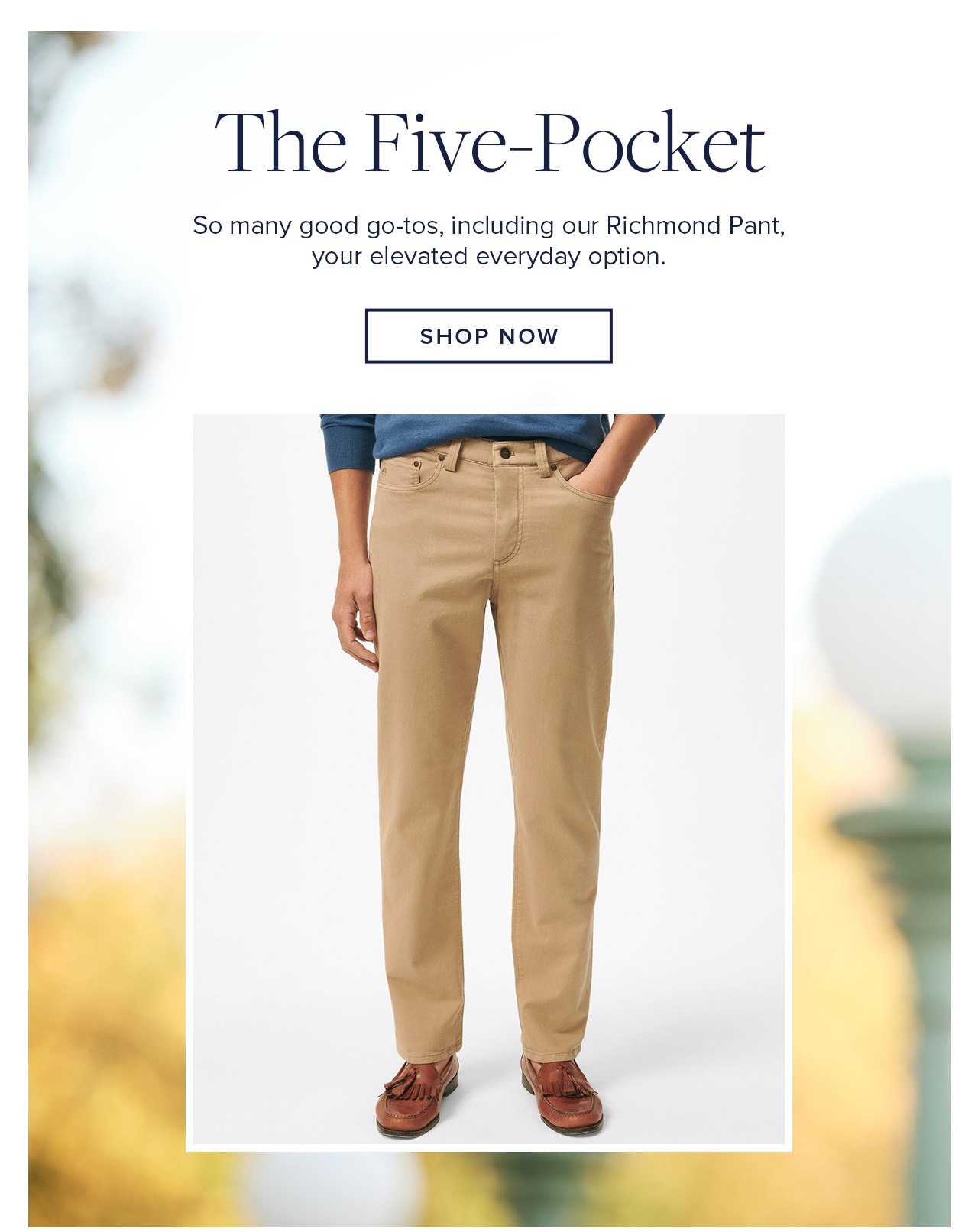 The Five-Pocket So many good go-tos, including our Richmond Pant, your elevated everyday option. Shop Now