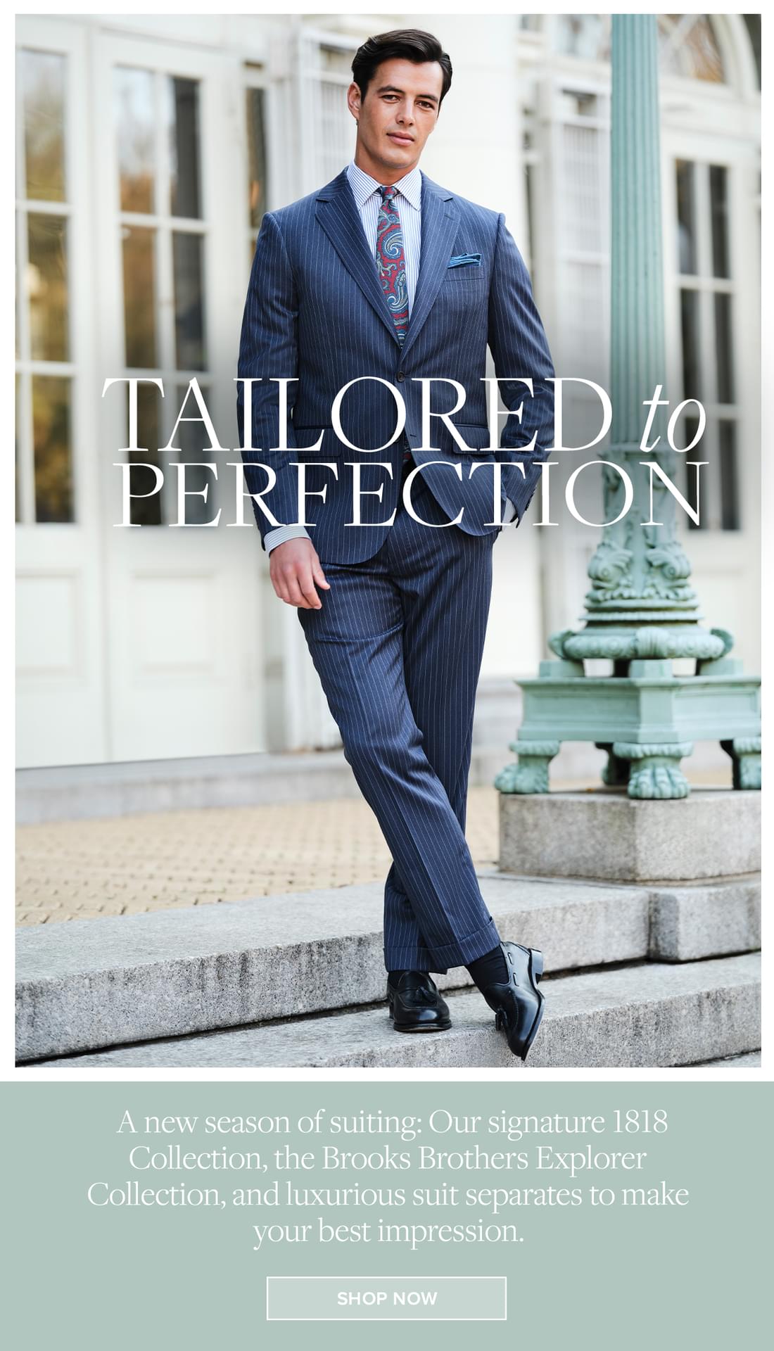 Tailored to Perfection A new season of suiting: Our signature 1818 Collection, the Brooks Brothers Explorer Collection, and luxurious suit separates to make your best impression. Shop Now