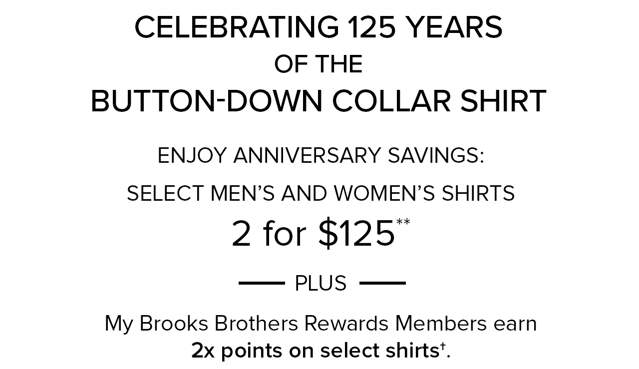 Celebrating 125 Years of the Button-Down Collar Shirt Enjoy Anniversary Savings: Select Men's and Women's Shirts 2 for $125 Plus My Brooks Brothers Rewards Members earn 2x points on select shirts