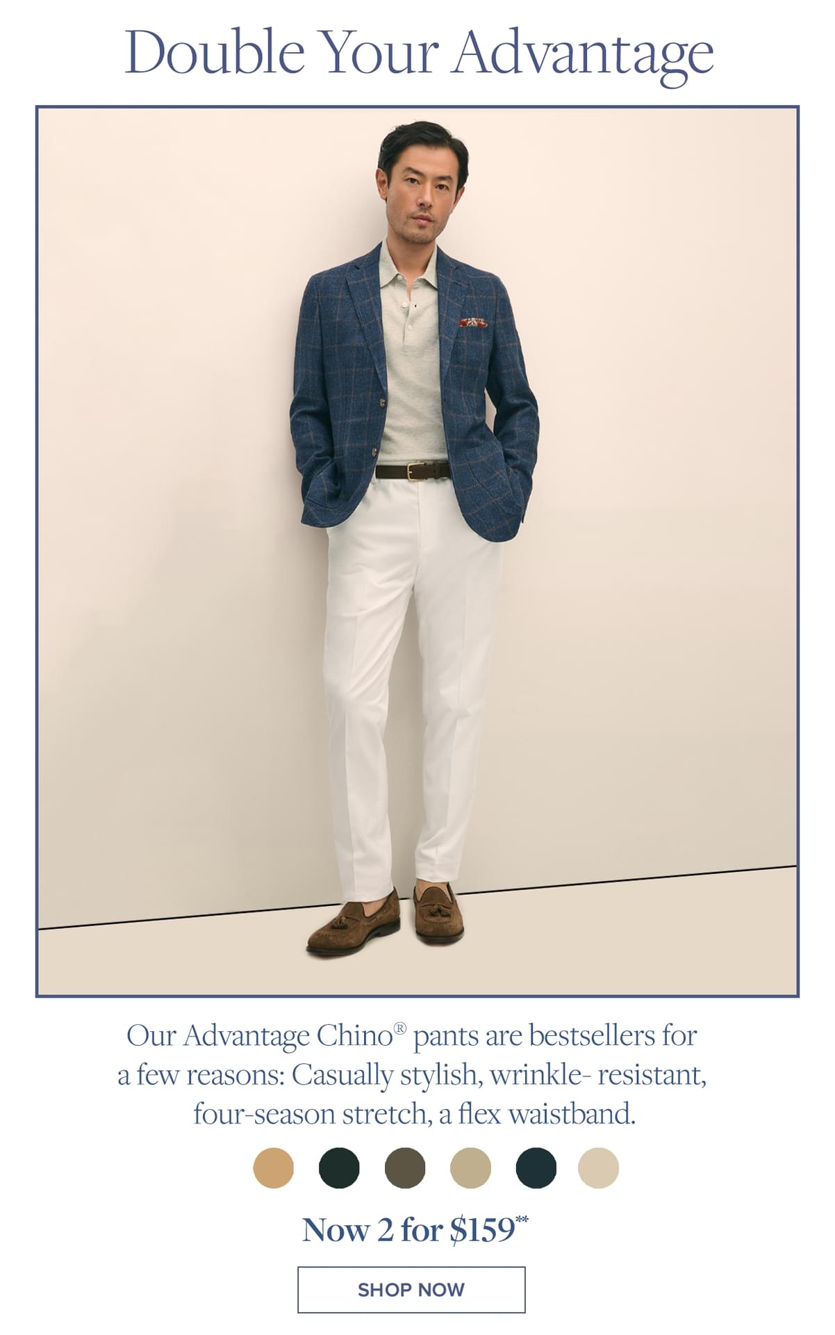 Double Your Advantage Our Advantage Chino pants are bestsellers for a few reasons: Casually stylish, wrinkle-resistant, four-season stretch, a flex waistband.. Now 2 for $159 Shop Now